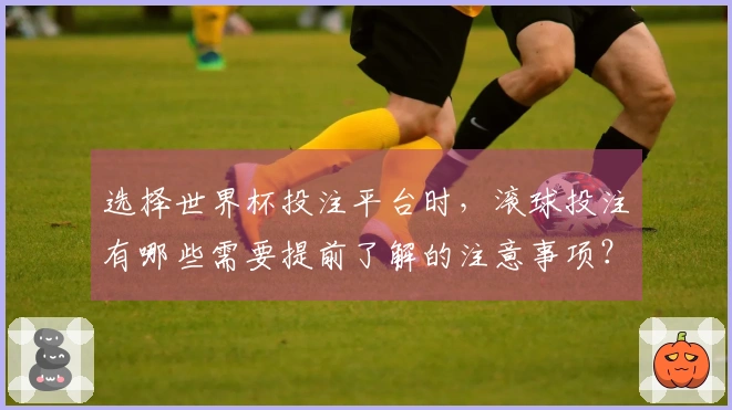 选择世界杯投注平台时，滚球投注有哪些需要提前了解的注意事项？